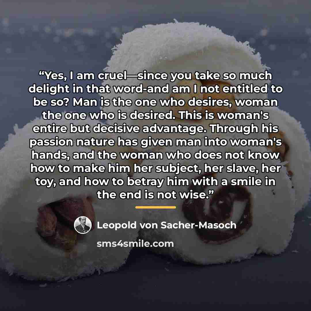 “Yes, I am cruel—since you take so much delight in that word-and am I not entitled to be so? Man is the one who desires, woman the one who is desired. This is woman's entire but decisive advantage. Through his passion nature has given man into woman's hands, and the woman who does not know how to…” quote by Leopold von Sacher-Masoch