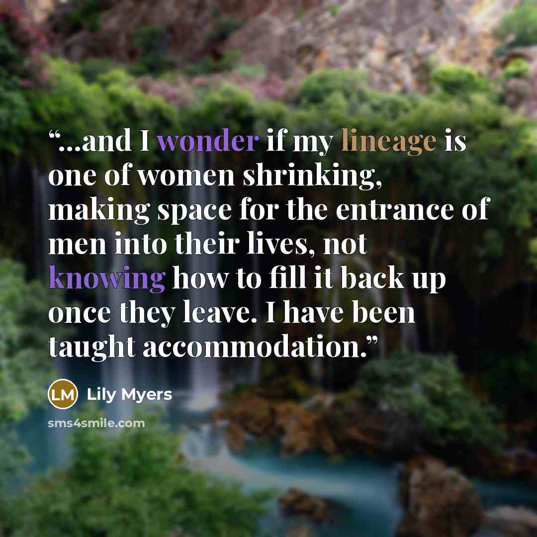 “...and I wonder if my lineage is one of women shrinking, making space for the entrance of men into their lives, not knowing how to fill it back up once they leave. I have been taught accommodation.” quote by Lily Myers