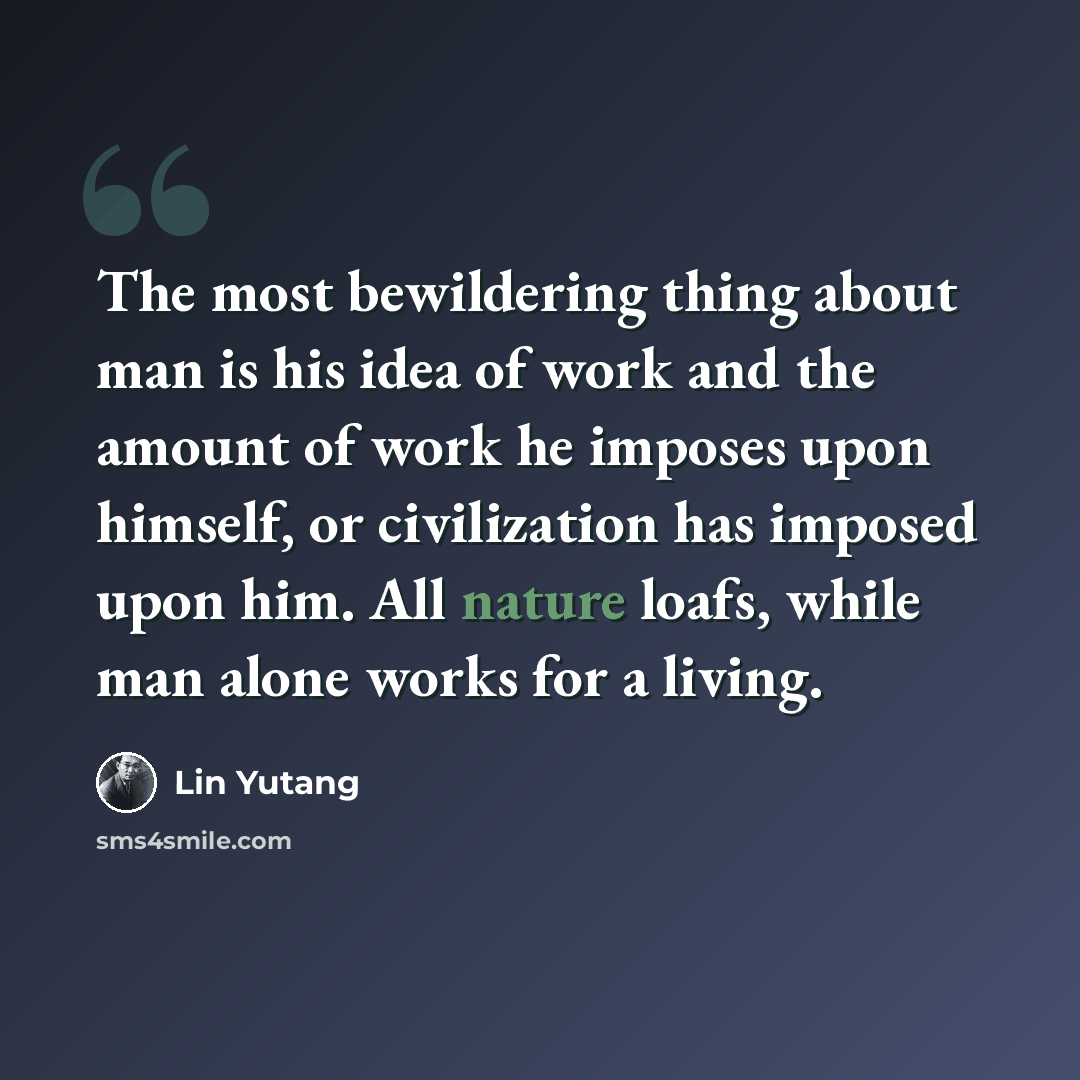 “The most bewildering thing about man is his idea of work and the amount of work he imposes upon himself, or civilization has imposed upon him. All nature loafs, while man alone works for a living.” quote by Lin Yutang