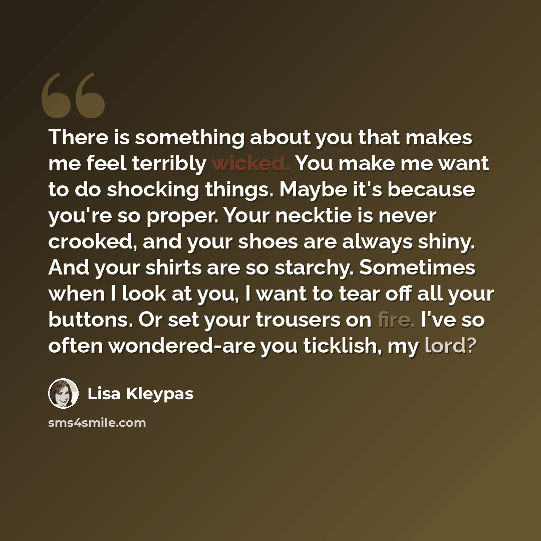 “There is something about you that makes me feel terribly wicked. You make me want to do shocking things. Maybe it's because you're so proper. Your necktie is never crooked, and your shoes are always shiny. And your shirts are so starchy. Sometimes when I look at you, I want to tear off all your…” quote by Lisa Kleypas