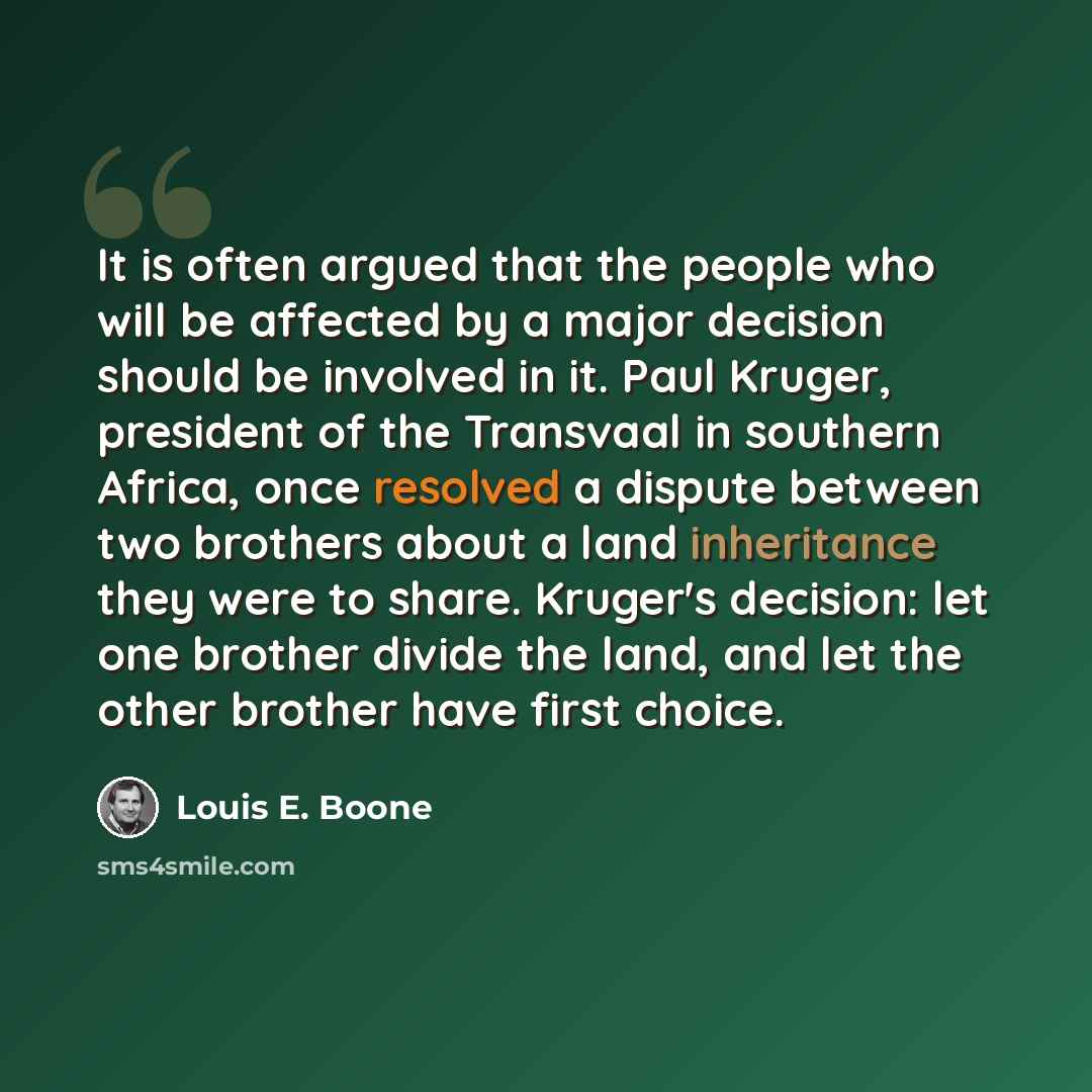 “It is often argued that the people who will be affected by a major decision should be involved in it. Paul Kruger, president of the Transvaal in southern Africa, once resolved a dispute between two brothers about a land inheritance they were to share. Kruger's decision: let one brother divide the…” quote by Louis E. Boone