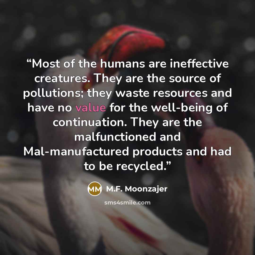 “Most of the humans are ineffective creatures. They are the source of pollutions; they waste resources and have no value for the well-being of continuation. They are the malfunctioned and Mal-manufactured products and had to be recycled.” quote by M.F. Moonzajer