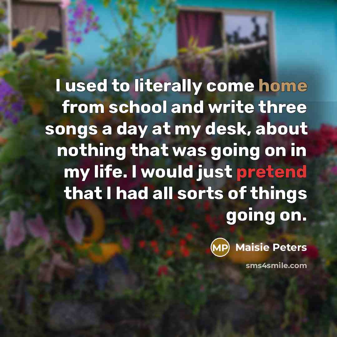“I used to literally come home from school and write three songs a day at my desk, about nothing that was going on in my life. I would just pretend that I had all sorts of things going on.” quote by Maisie Peters
