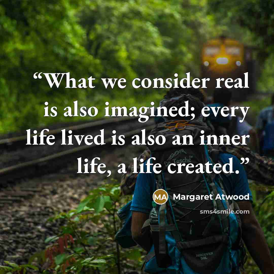 “What we consider real is also imagined; every life lived is also an inner life, a life created.” quote by Margaret Atwood