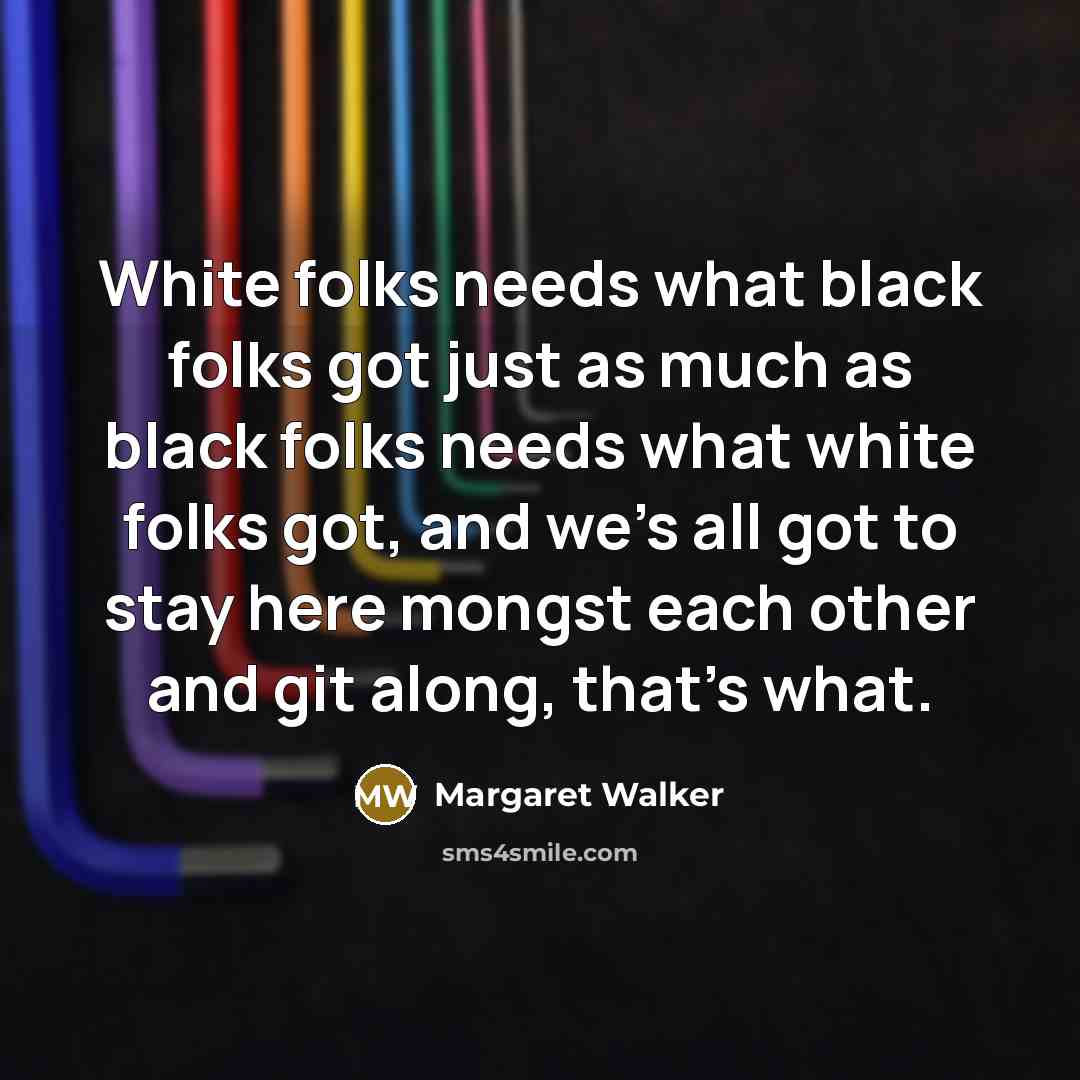“White folks needs what black folks got just as much as black folks needs what white folks got, and we's all got to stay here mongst each other and git along, that's what.” quote by Margaret Walker