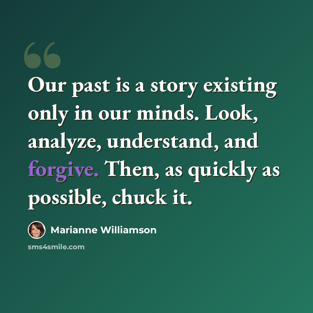 “Our past is a story existing only in our minds. Look, analyze, understand, and forgive. Then, as quickly as possible, chuck it.” quote by Marianne Williamson