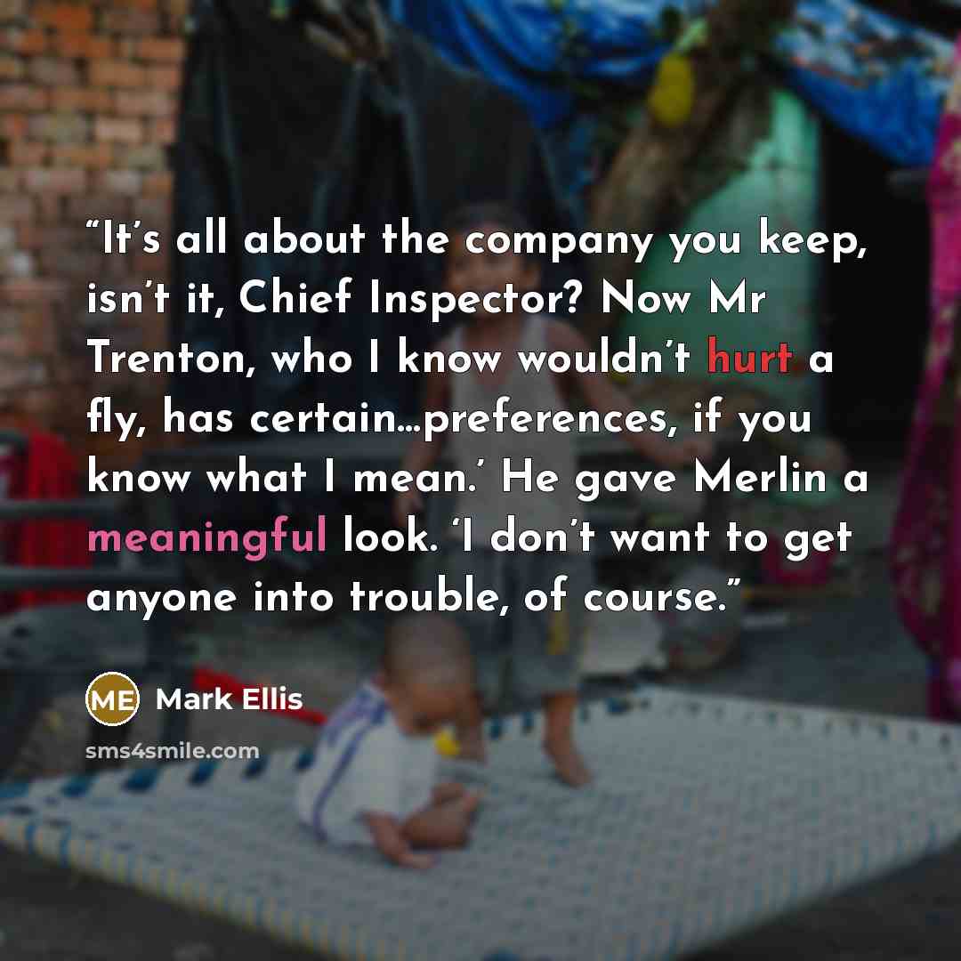 “It’s all about the company you keep, isn’t it, Chief Inspector? Now Mr Trenton, who I know wouldn’t hurt a fly, has certain…preferences, if you know what I mean.’ He gave Merlin a meaningful look. ‘I don’t want to get anyone into trouble, of course.” quote by Mark Ellis