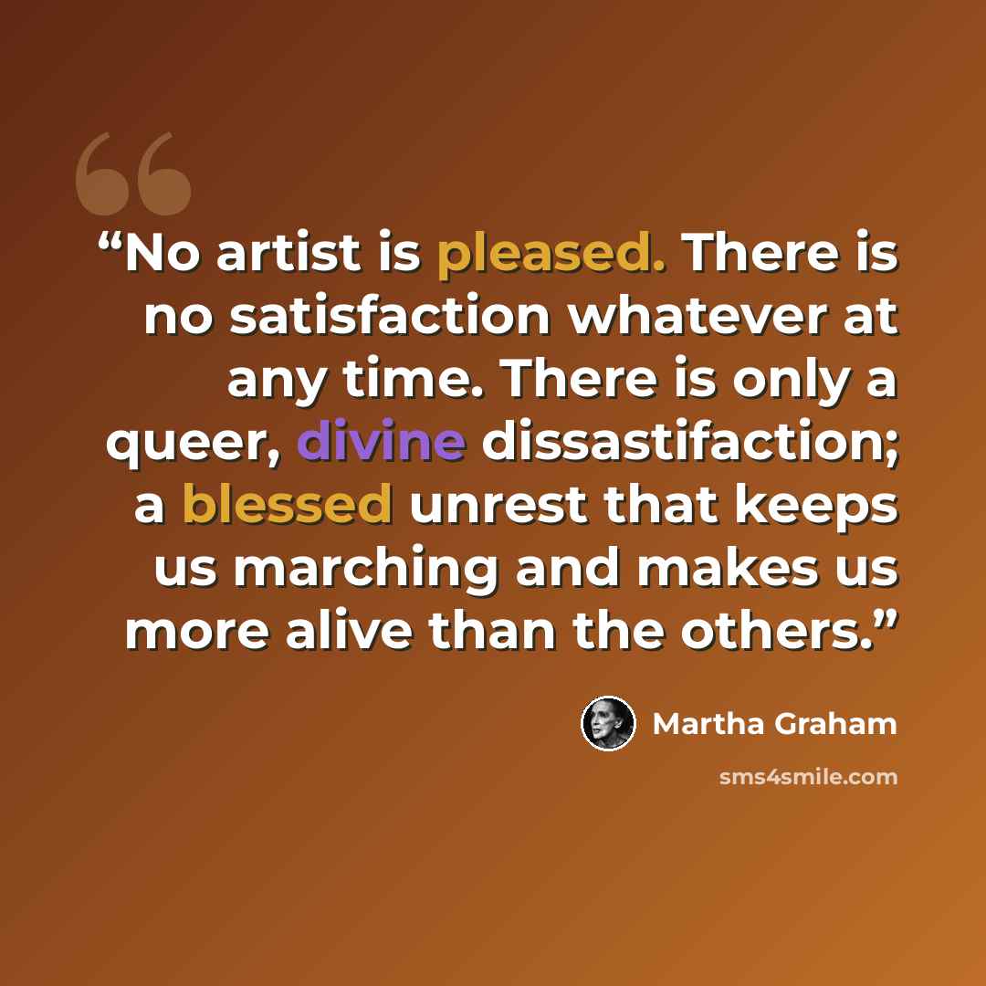 “No artist is pleased. There is no satisfaction whatever at any time. There is only a queer, divine dissastifaction; a blessed unrest that keeps us marching and makes us more alive than the others.” quote by Martha Graham