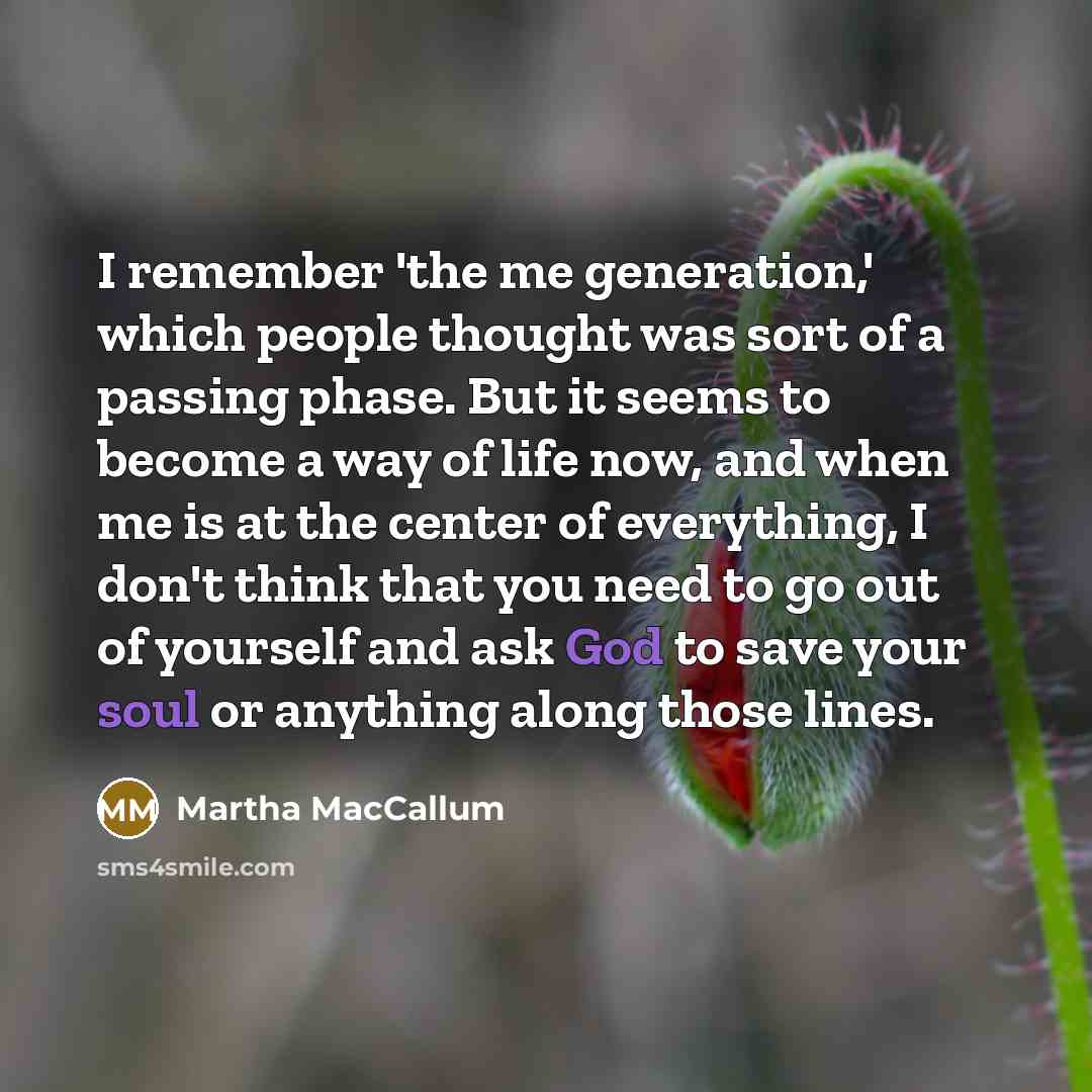 “I remember 'the me generation,' which people thought was sort of a passing phase. But it seems to become a way of life now, and when me is at the center of everything, I don't think that you need to go out of yourself and ask God to save your soul or anything along those lines.” quote by Martha MacCallum