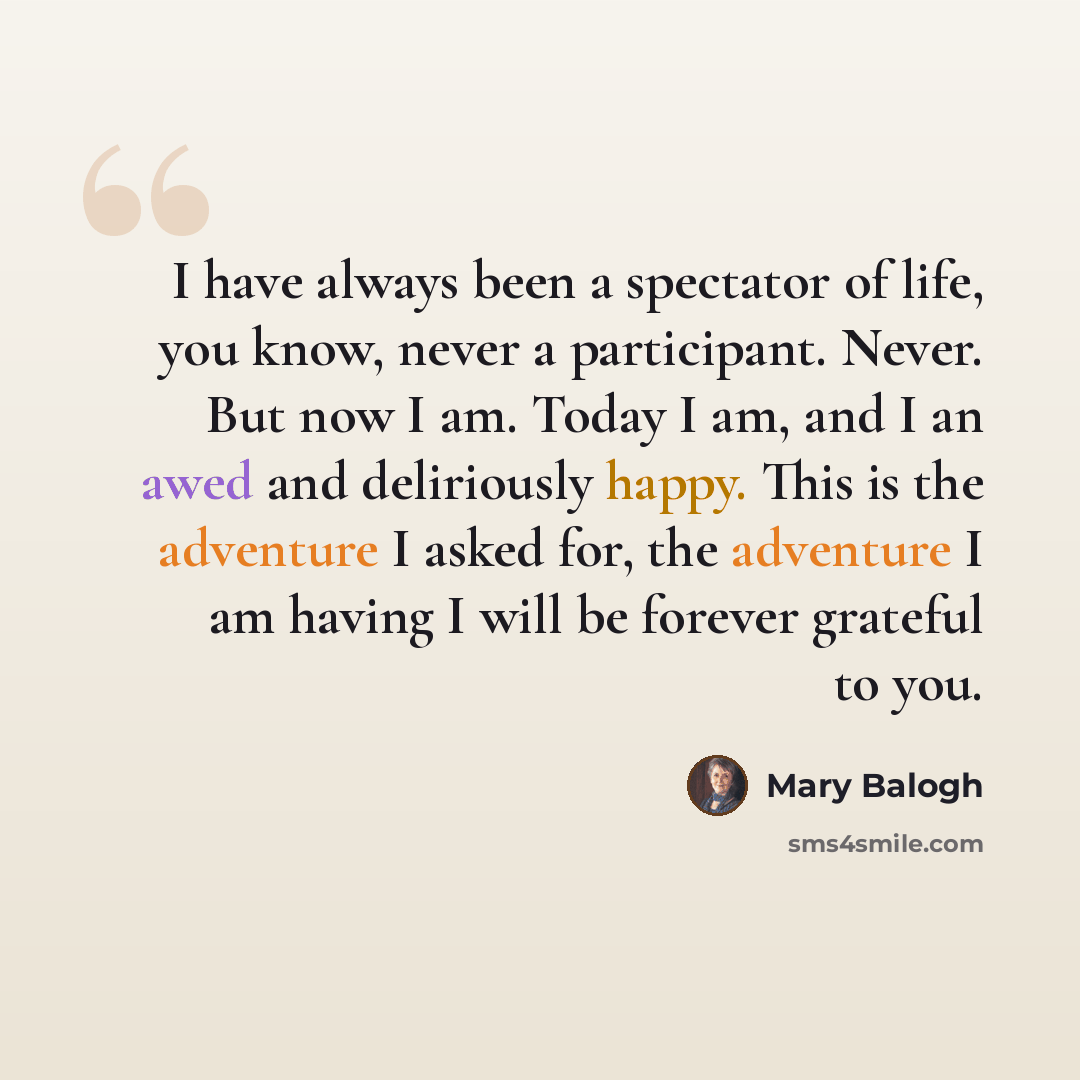 “I have always been a spectator of life, you know, never a participant. Never. But now I am. Today I am, and I an awed and deliriously happy. This is the adventure I asked for, the adventure I am having I will be forever grateful to you.” quote by Mary Balogh