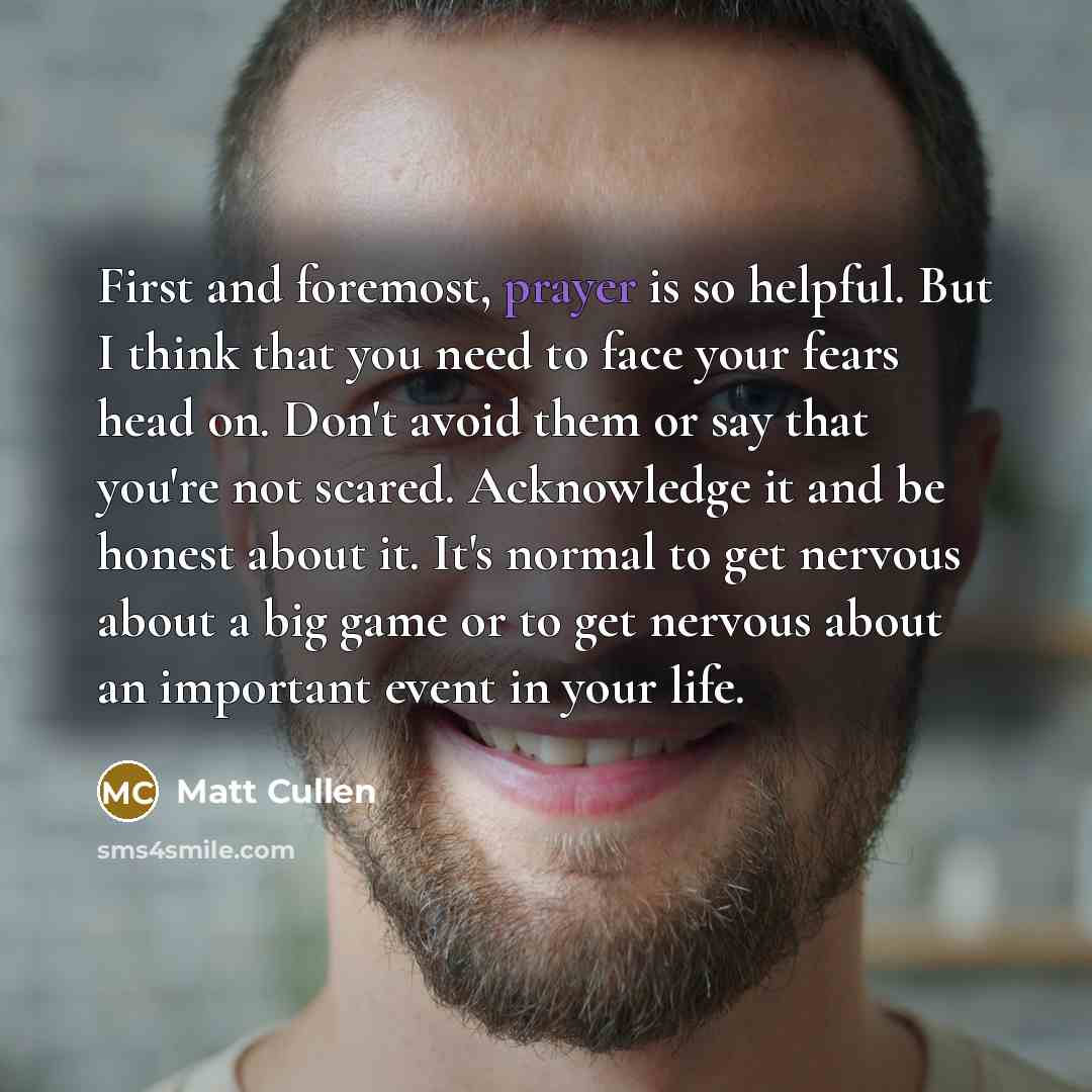 “First and foremost, prayer is so helpful. But I think that you need to face your fears head on. Don't avoid them or say that you're not scared. Acknowledge it and be honest about it. It's normal to get nervous about a big game or to get nervous about an important event in your life.” quote by Matt Cullen