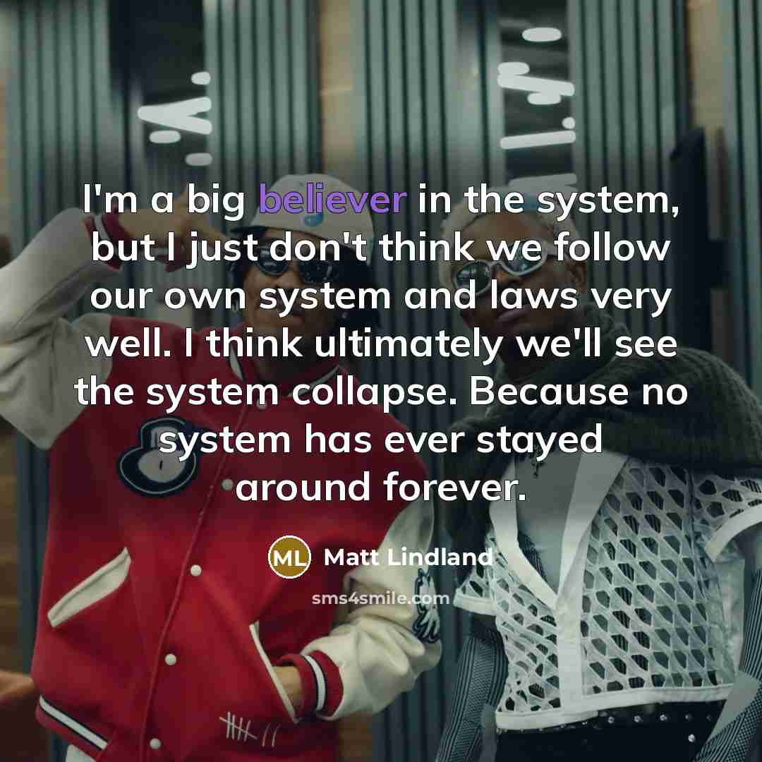 “I'm a big believer in the system, but I just don't think we follow our own system and laws very well. I think ultimately we'll see the system collapse. Because no system has ever stayed around forever.” quote by Matt Lindland