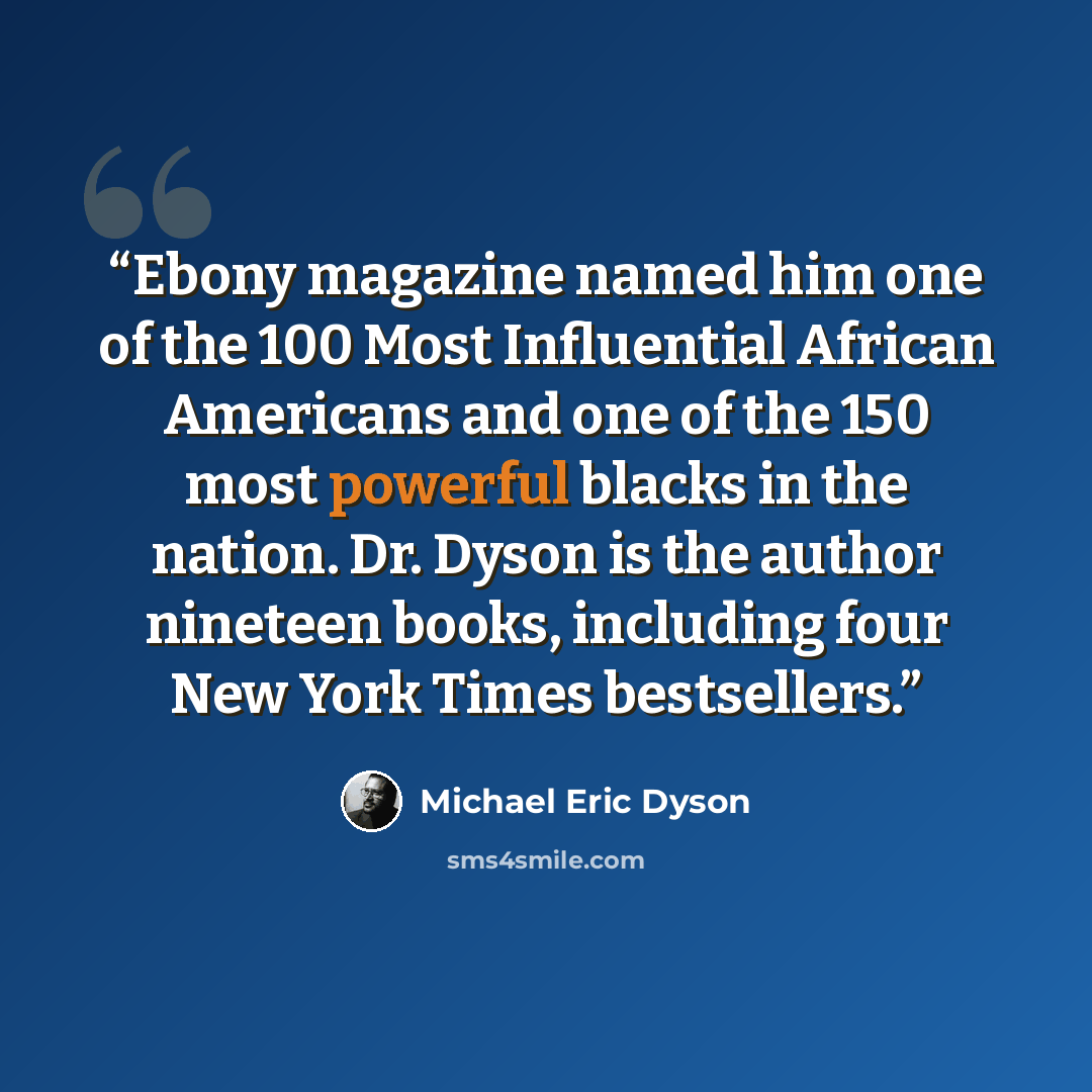 “Ebony magazine named him one of the 100 Most Influential African Americans and one of the 150 most powerful blacks in the nation. Dr. Dyson is the author nineteen books, including four New York Times bestsellers.” quote by Michael Eric Dyson