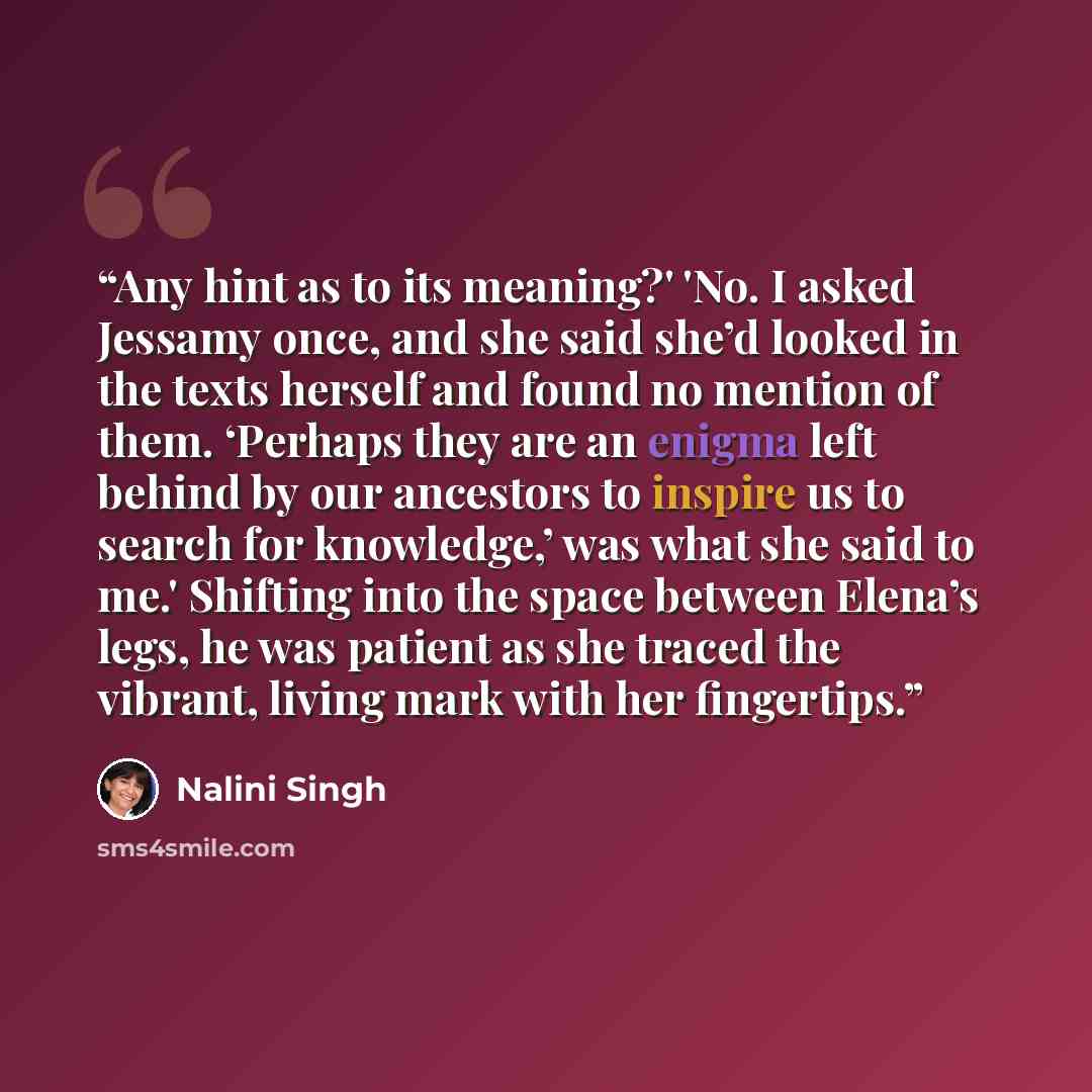 “Any hint as to its meaning?' 'No. I asked Jessamy once, and she said she’d looked in the texts herself and found no mention of them. ‘Perhaps they are an enigma left behind by our ancestors to inspire us to search for knowledge,’ was what she said to me.' Shifting into the space between Elena’s…” quote by Nalini Singh