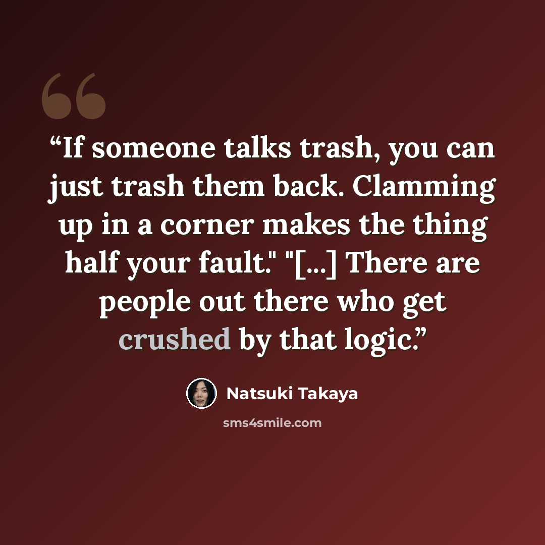 “If someone talks trash, you can just trash them back. Clamming up in a corner makes the thing half your fault." "[...] There are people out there who get crushed by that logic.” quote by Natsuki Takaya