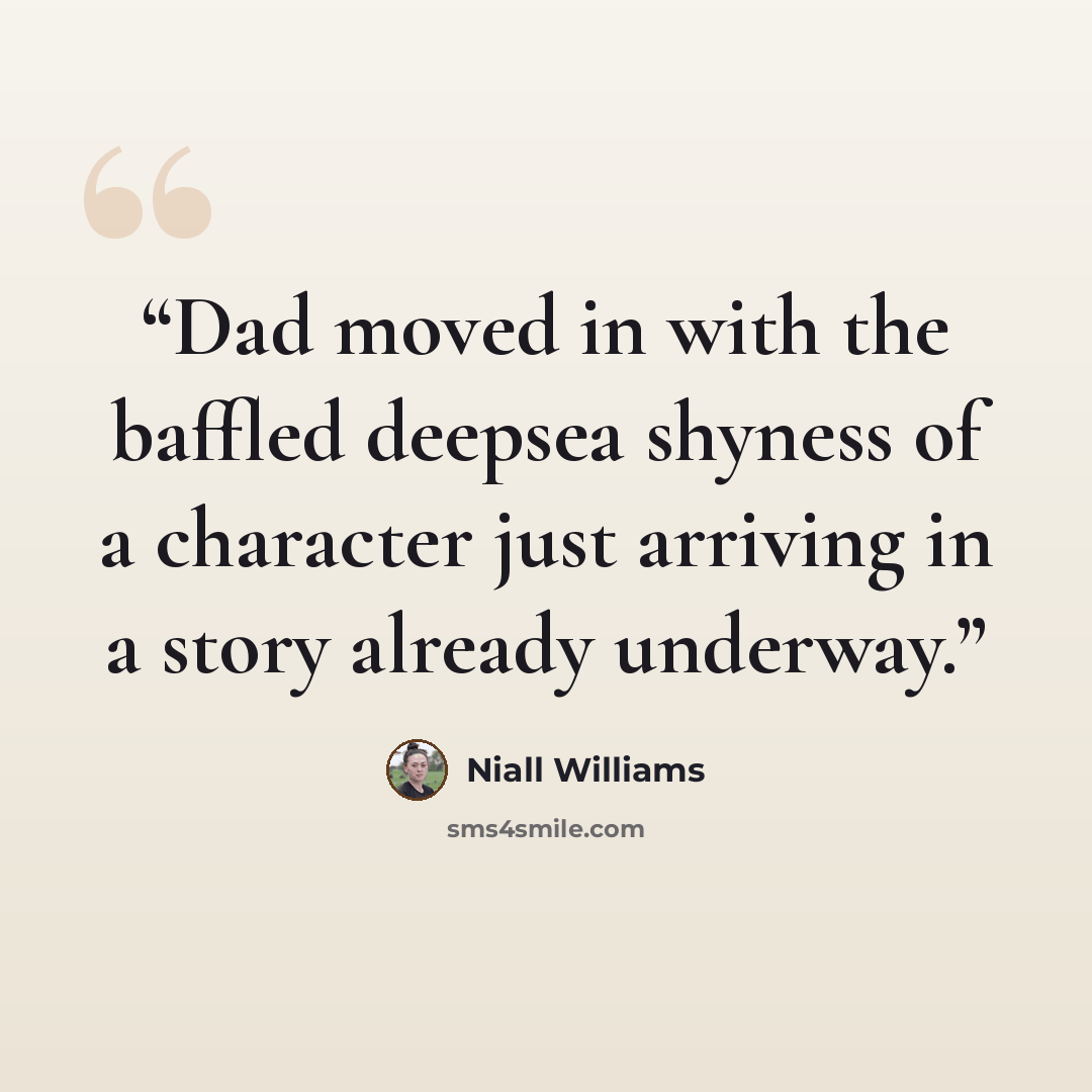 “Dad moved in with the baffled deepsea shyness of a character just arriving in a story already underway.” quote by Niall Williams