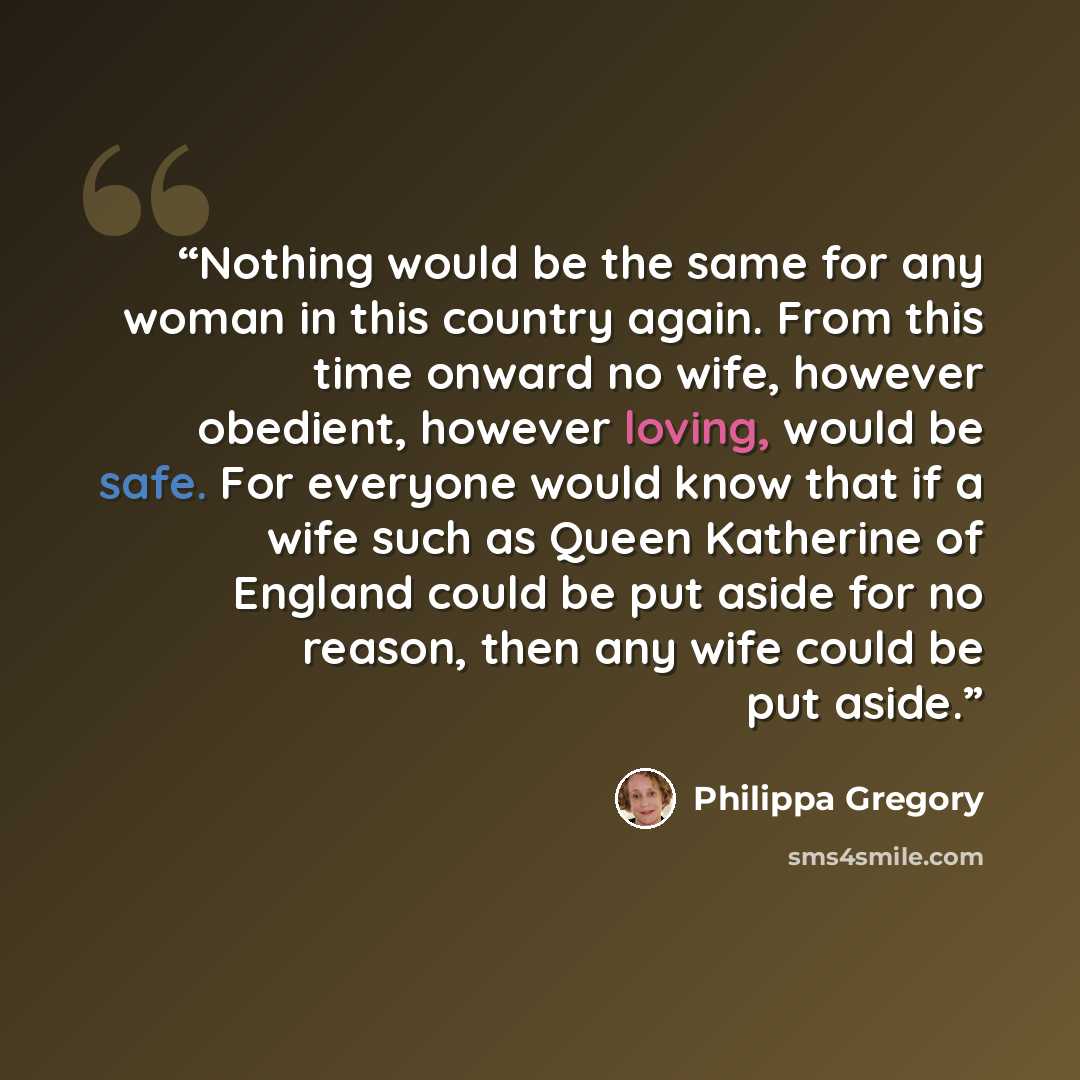 “Nothing would be the same for any woman in this country again. From this time onward no wife, however obedient, however loving, would be safe. For everyone would know that if a wife such as Queen Katherine of England could be put aside for no reason, then any wife could be put aside.” quote by Philippa Gregory