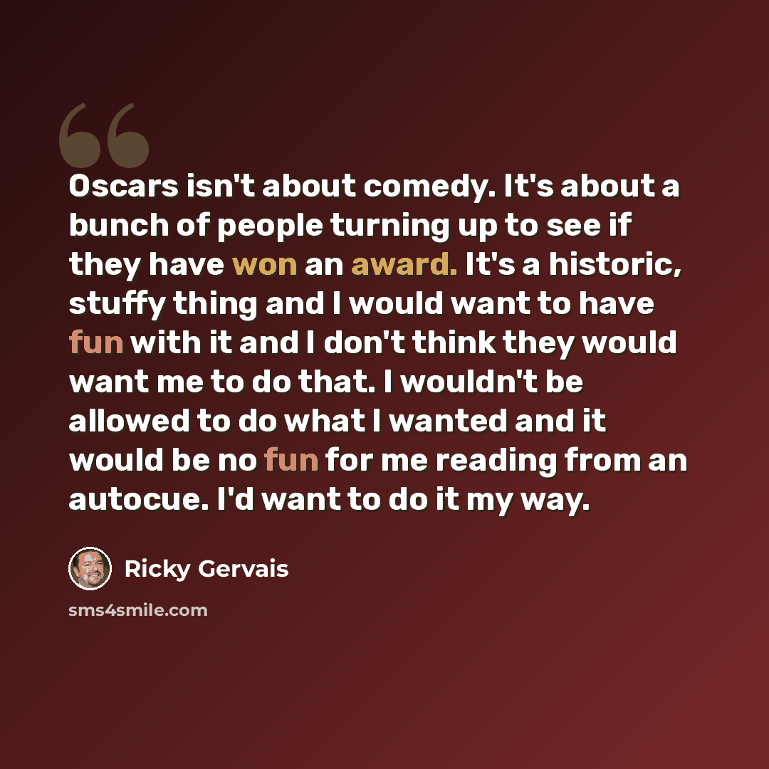 “Oscars isn't about comedy. It's about a bunch of people turning up to see if they have won an award. It's a historic, stuffy thing and I would want to have fun with it and I don't think they would want me to do that. I wouldn't be allowed to do what I wanted and it would be no fun for me reading…” quote by Ricky Gervais