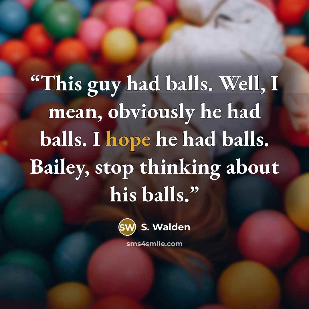 “This guy had balls. Well, I mean, obviously he had balls. I hope he had balls. Bailey, stop thinking about his balls.” quote by S. Walden