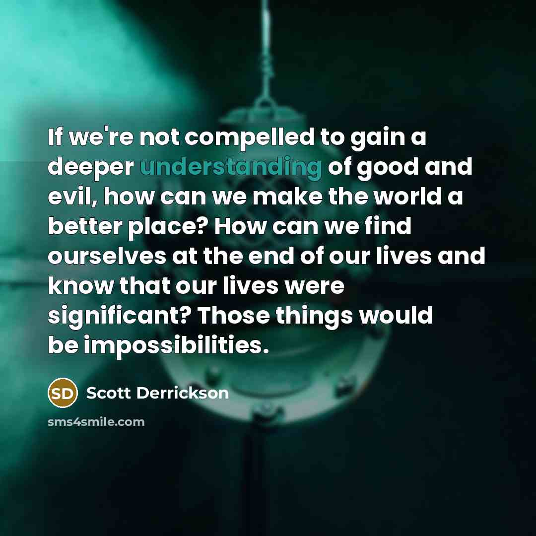 “If we're not compelled to gain a deeper understanding of good and evil, how can we make the world a better place? How can we find ourselves at the end of our lives and know that our lives were significant? Those things would be impossibilities.” quote by Scott Derrickson