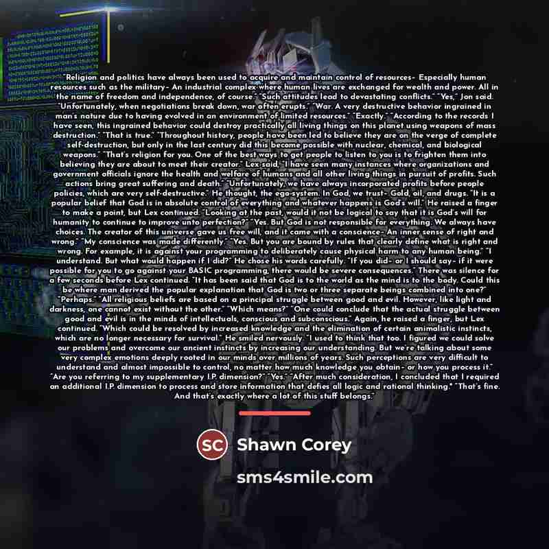 “Religion and politics have always been used to acquire and maintain control of resources– Especially human resources such as the military– An industrial complex where human lives are exchanged for wealth and power. All in the name of freedom and independence, of course.” “Such attitudes lead to…” quote by Shawn Corey