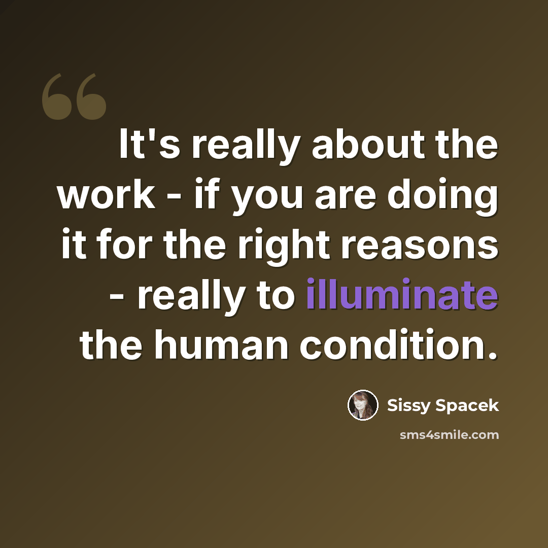 “It's really about the work - if you are doing it for the right reasons - really to illuminate the human condition.” quote by Sissy Spacek