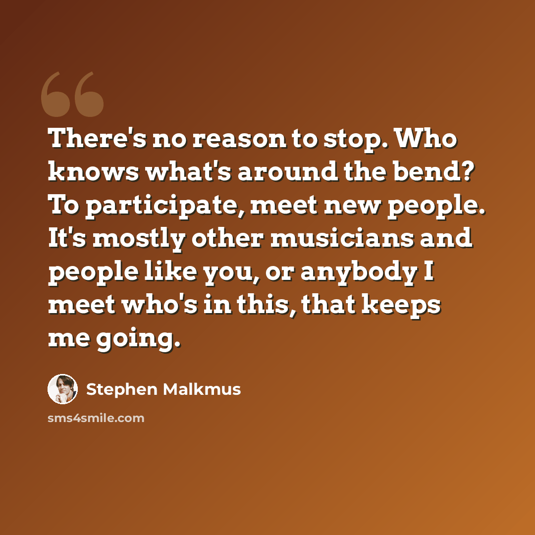 “There's no reason to stop. Who knows what's around the bend? To participate, meet new people. It's mostly other musicians and people like you, or anybody I meet who's in this, that keeps me going.” quote by Stephen Malkmus