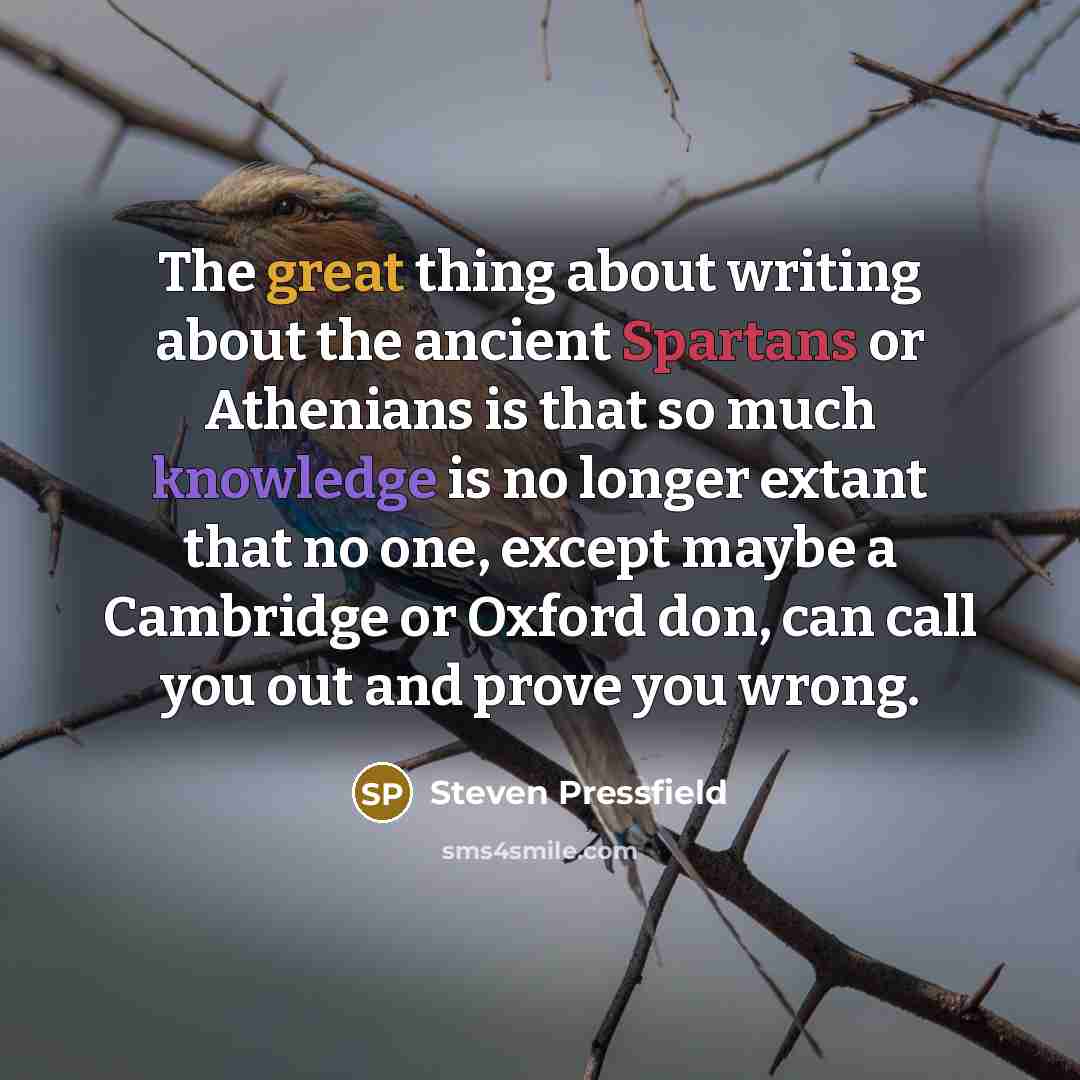 “The great thing about writing about the ancient Spartans or Athenians is that so much knowledge is no longer extant that no one, except maybe a Cambridge or Oxford don, can call you out and prove you wrong.” quote by Steven Pressfield