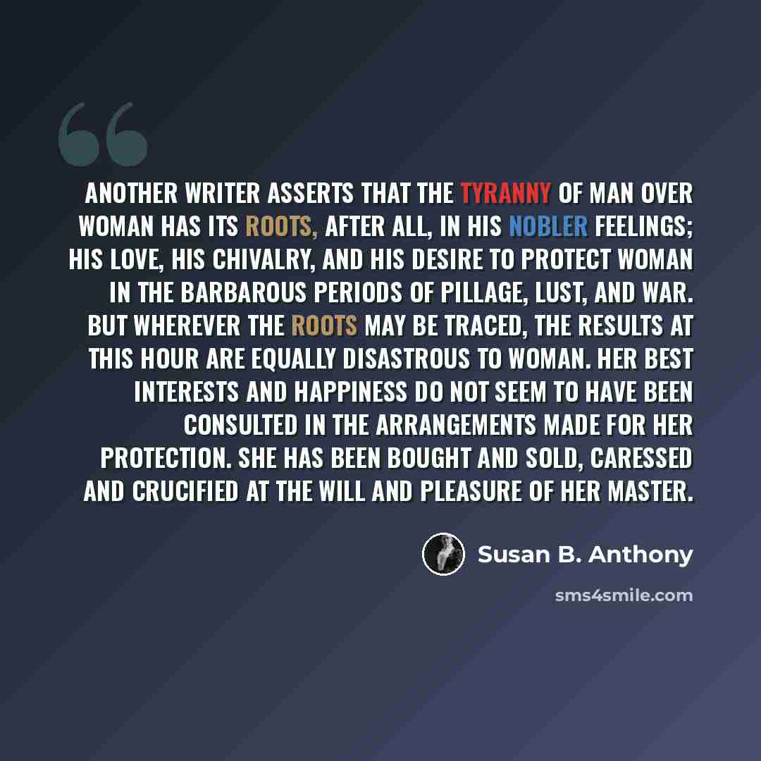 “Another writer asserts that the tyranny of man over woman has its roots, after all, in his nobler feelings; his love, his chivalry, and his desire to protect woman in the barbarous periods of pillage, lust, and war. But wherever the roots may be traced, the results at this hour are equally…” quote by Susan B. Anthony