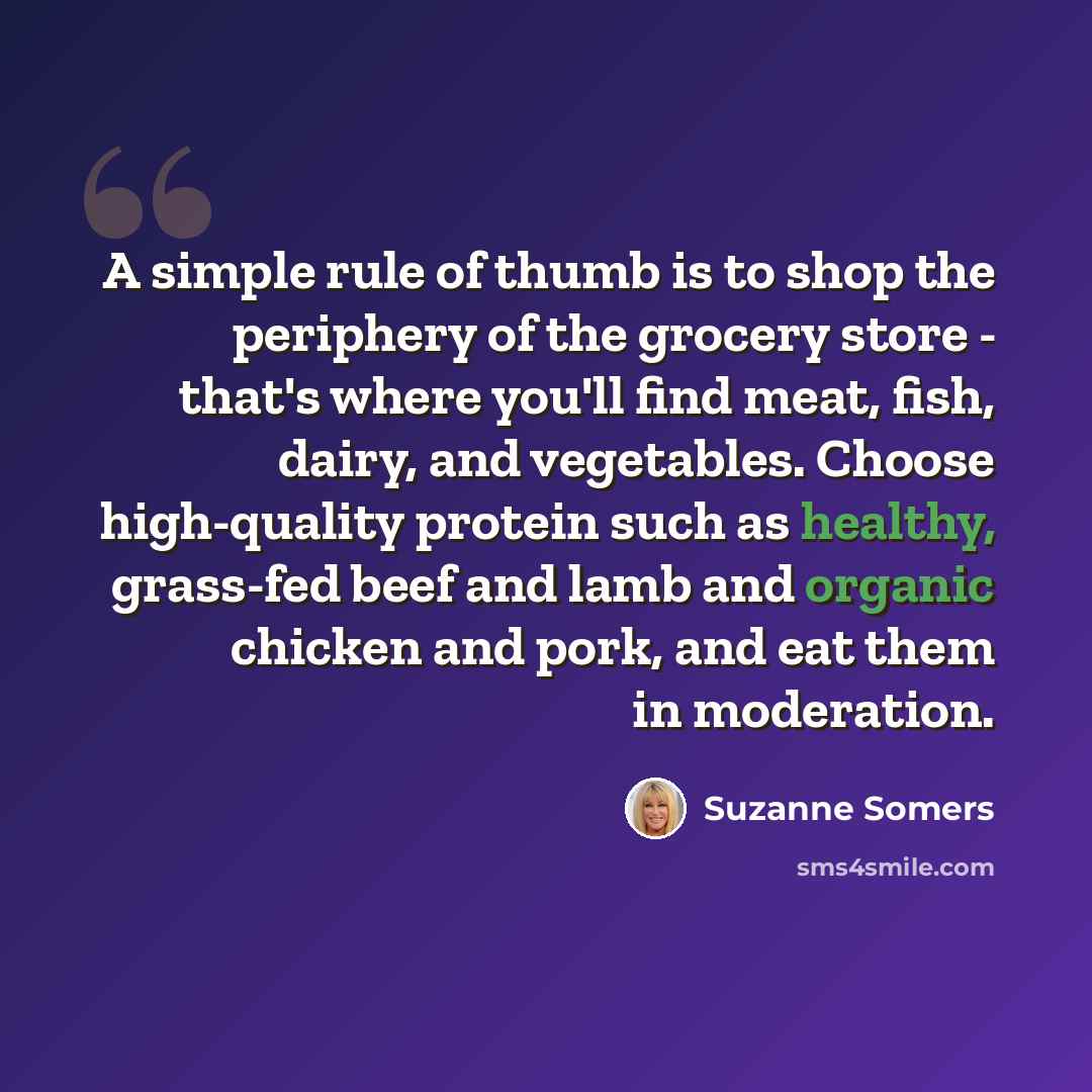 “A simple rule of thumb is to shop the periphery of the grocery store - that's where you'll find meat, fish, dairy, and vegetables. Choose high-quality protein such as healthy, grass-fed beef and lamb and organic chicken and pork, and eat them in moderation.” quote by Suzanne Somers