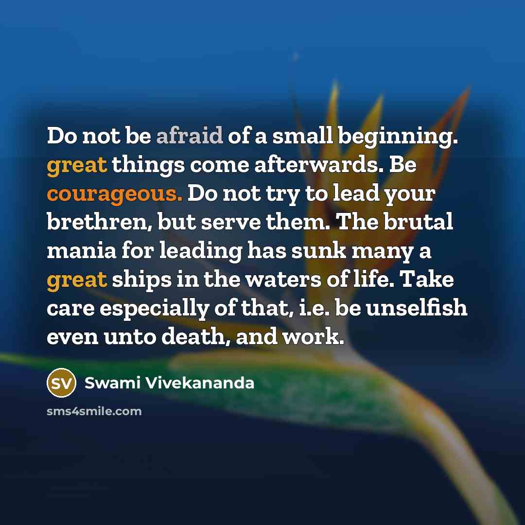 “Do not be afraid of a small beginning. great things come afterwards. Be courageous. Do not try to lead your brethren, but serve them. The brutal mania for leading has sunk many a great ships in the waters of life. Take care especially of that, i.e. be unselfish even unto death, and work.” quote by Swami Vivekananda