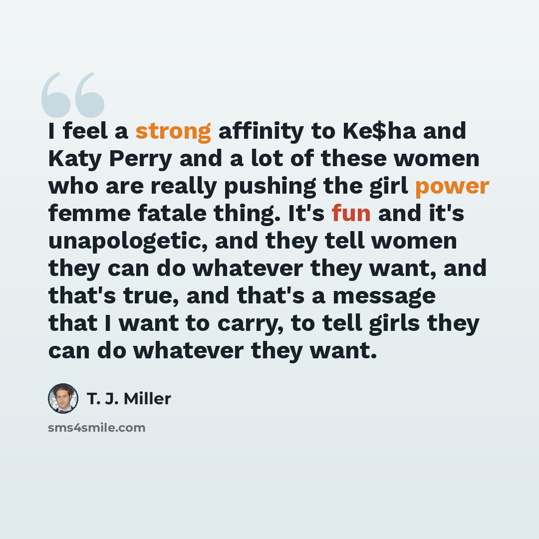 “I feel a strong affinity to Ke$ha and Katy Perry and a lot of these women who are really pushing the girl power femme fatale thing. It's fun and it's unapologetic, and they tell women they can do whatever they want, and that's true, and that's a message that I want to carry, to tell girls they can…” quote by T. J. Miller