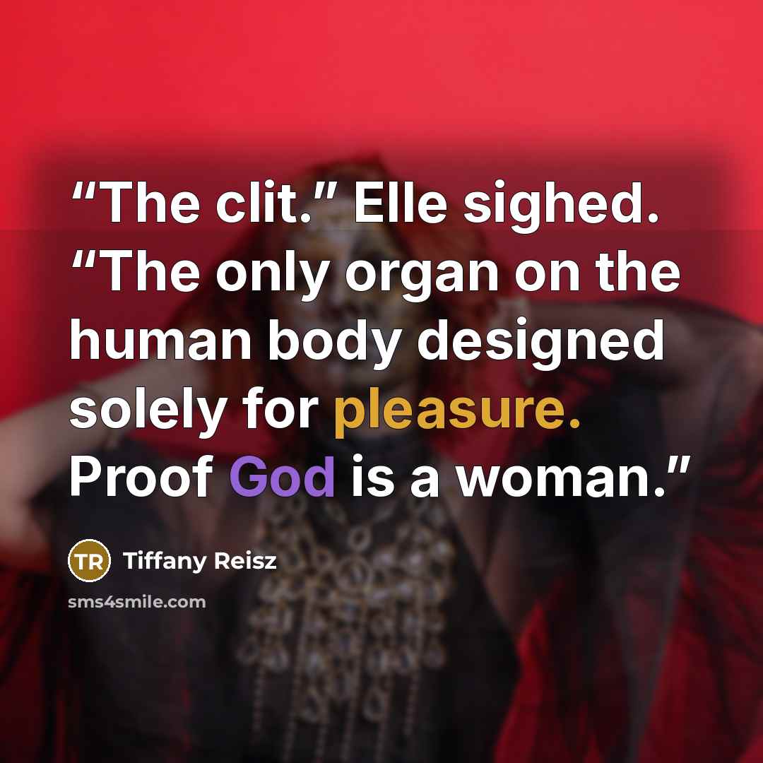 “The clit.” Elle sighed. “The only organ on the human body designed solely for pleasure. Proof God is a woman.” quote by Tiffany Reisz