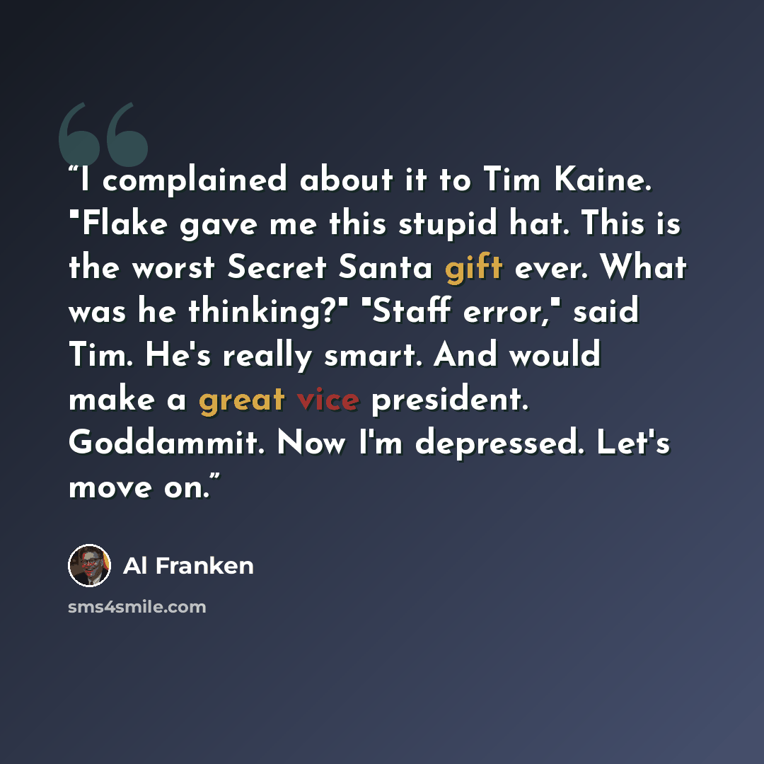 “I complained about it to Tim Kaine. "Flake gave me this stupid hat. This is the worst Secret Santa gift ever. What was he thinking?" "Staff error," said Tim. He's really smart. And would make a great vice president. Goddammit. Now I'm depressed. Let's move on.” quote by Al Franken