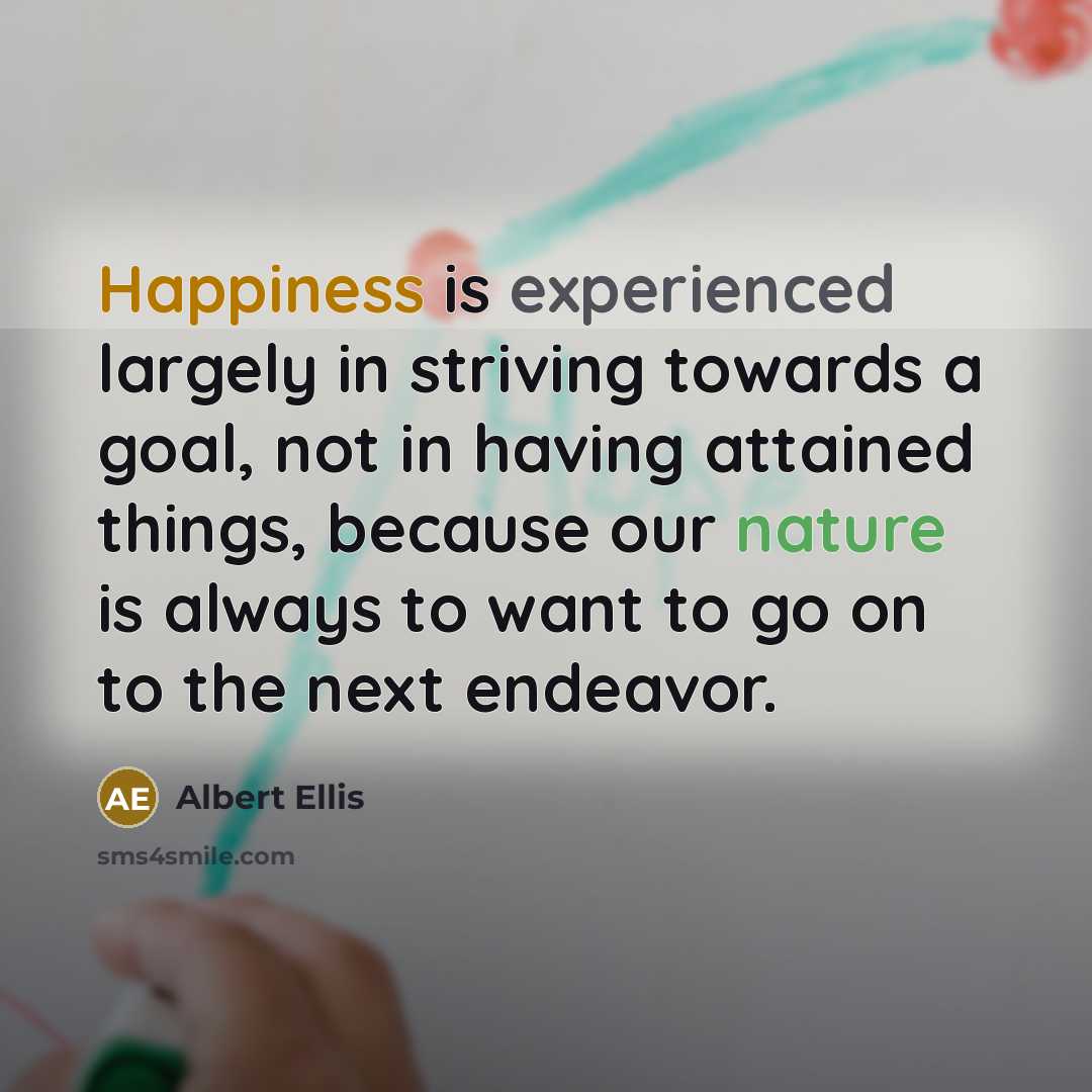 “Happiness is experienced largely in striving towards a goal, not in having attained things, because our nature is always to want to go on to the next endeavor.” quote by Albert Ellis