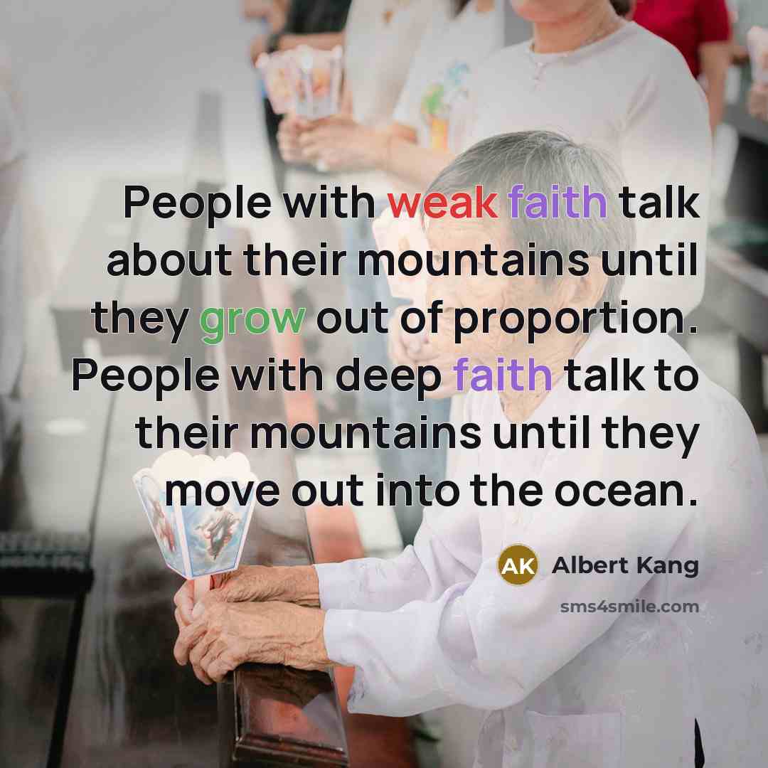 “People with weak faith talk about their mountains until they grow out of proportion. People with deep faith talk to their mountains until they move out into the ocean.” quote by Albert Kang