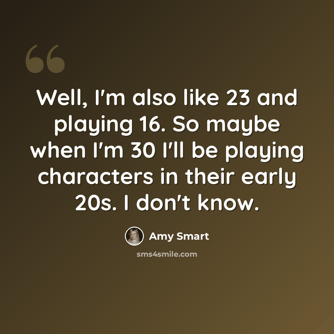 “Well, I'm also like 23 and playing 16. So maybe when I'm 30 I'll be playing characters in their early 20s. I don't know.” quote by Amy Smart