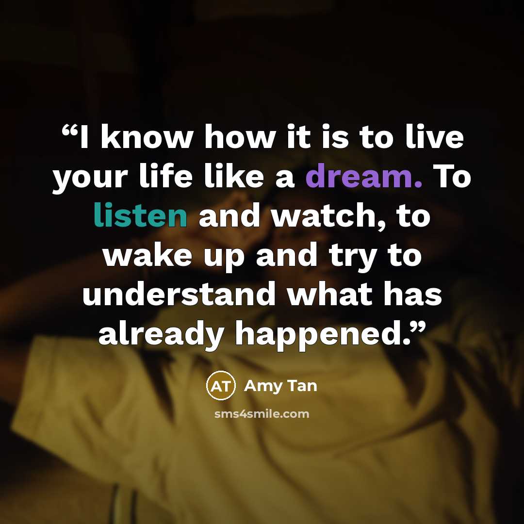 “I know how it is to live your life like a dream. To listen and watch, to wake up and try to understand what has already happened.” quote by Amy Tan