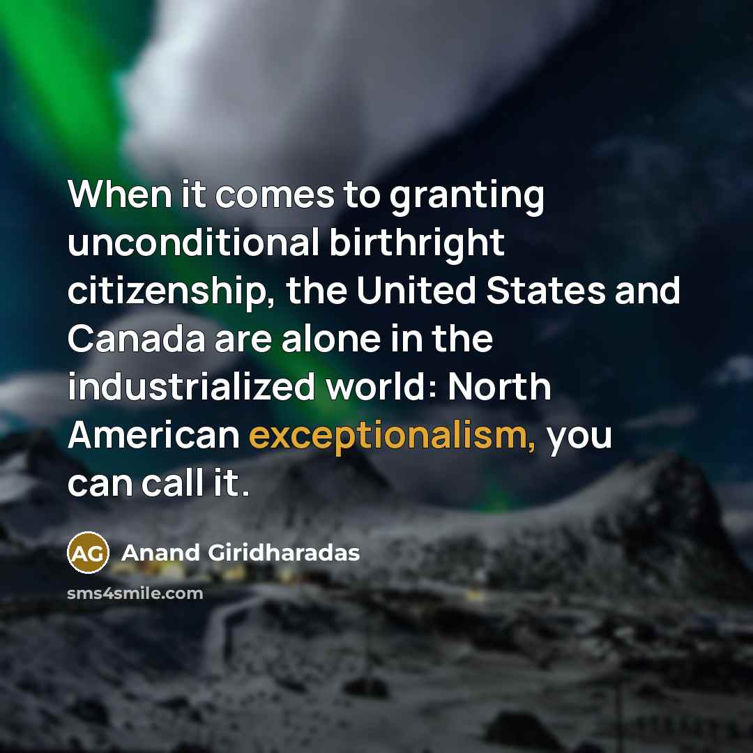 “When it comes to granting unconditional birthright citizenship, the United States and Canada are alone in the industrialized world: North American exceptionalism, you can call it.” quote by Anand Giridharadas