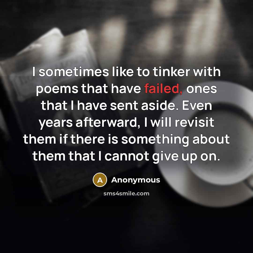 “I sometimes like to tinker with poems that have failed, ones that I have sent aside. Even years afterward, I will revisit them if there is something about them that I cannot give up on.” quote by Anonymous