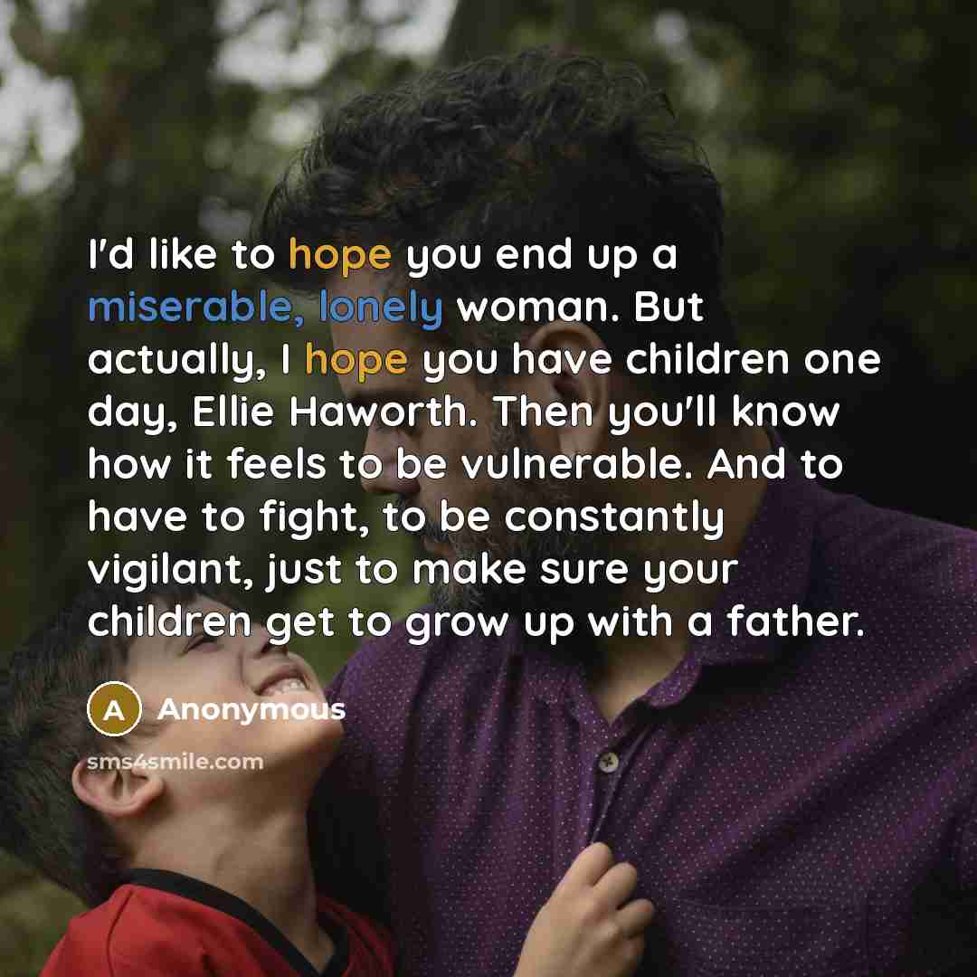 “I'd like to hope you end up a miserable, lonely woman. But actually, I hope you have children one day, Ellie Haworth. Then you'll know how it feels to be vulnerable. And to have to fight, to be constantly vigilant, just to make sure your children get to grow up with a father.” quote by Anonymous