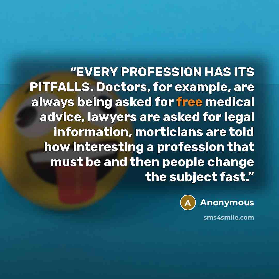 “EVERY PROFESSION HAS ITS PITFALLS. Doctors, for example, are always being asked for free medical advice, lawyers are asked for legal information, morticians are told how interesting a profession that must be and then people change the subject fast.” quote by Anonymous