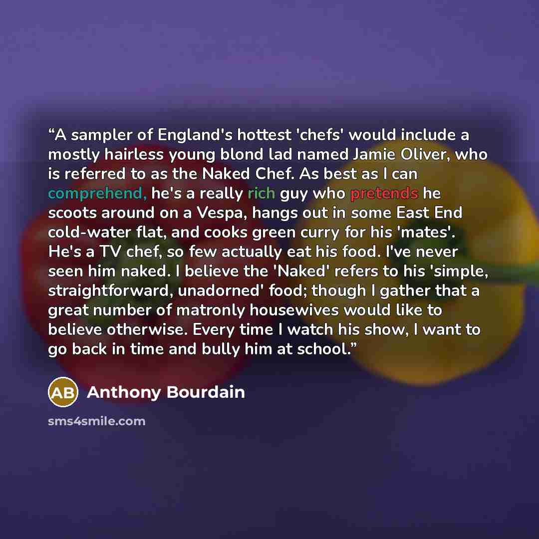 “A sampler of England's hottest 'chefs' would include a mostly hairless young blond lad named Jamie Oliver, who is referred to as the Naked Chef. As best as I can comprehend, he's a really rich guy who pretends he scoots around on a Vespa, hangs out in some East End cold-water flat, and cooks green…” quote by Anthony Bourdain