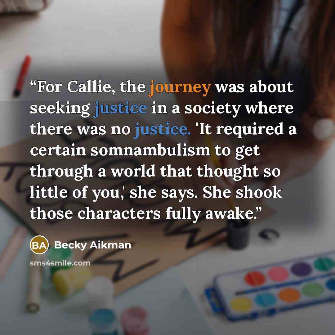 “For Callie, the journey was about seeking justice in a society where there was no justice. 'It required a certain somnambulism to get through a world that thought so little of you,' she says. She shook those characters fully awake.” quote by Becky Aikman
