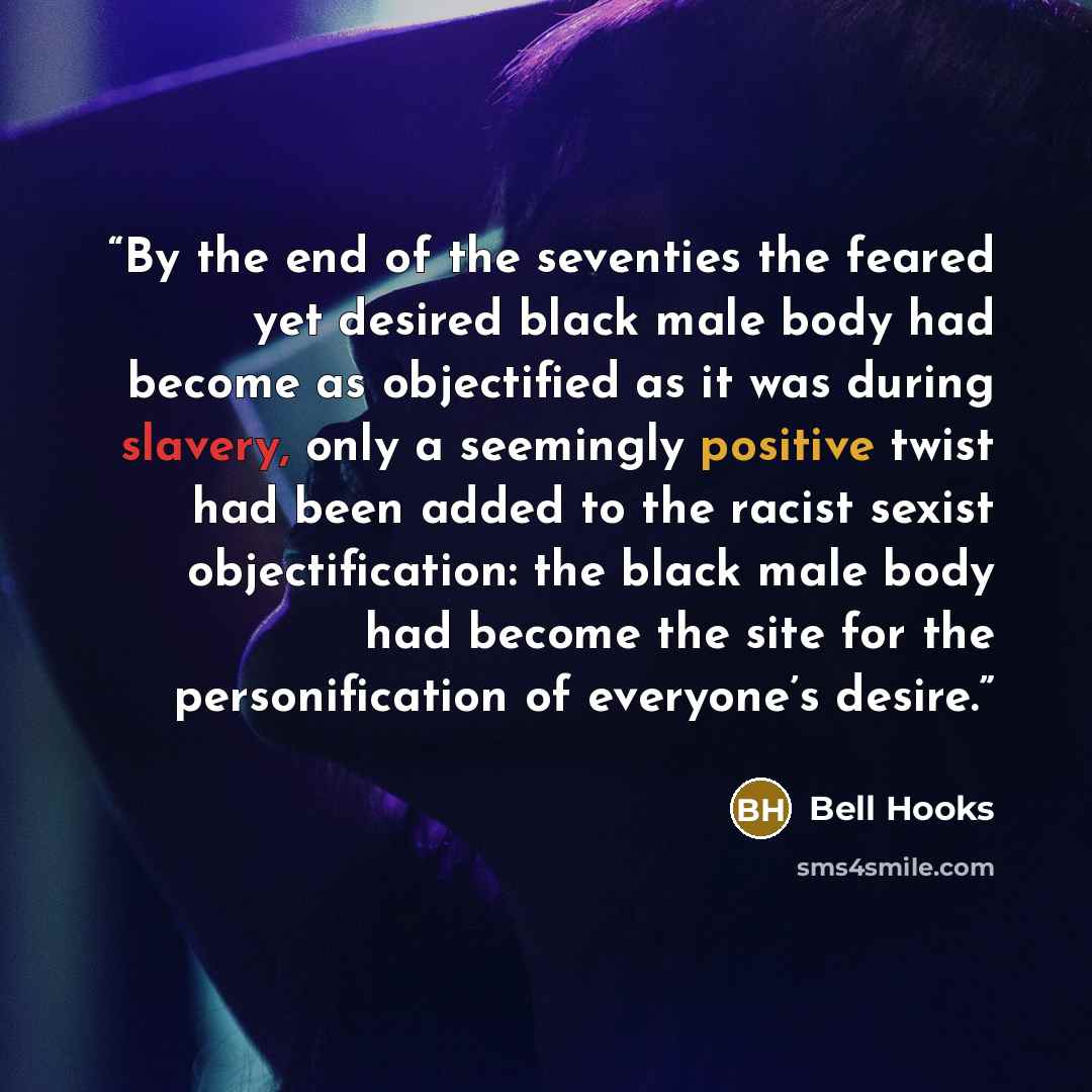 “By the end of the seventies the feared yet desired black male body had become as objectified as it was during slavery, only a seemingly positive twist had been added to the racist sexist objectification: the black male body had become the site for the personification of everyone’s desire.” quote by bell hooks