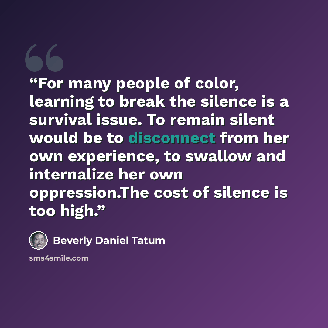“For many people of color, learning to break the silence is a survival issue. To remain silent would be to disconnect from her own experience, to swallow and internalize her own oppression.The cost of silence is too high.” quote by Beverly Daniel Tatum
