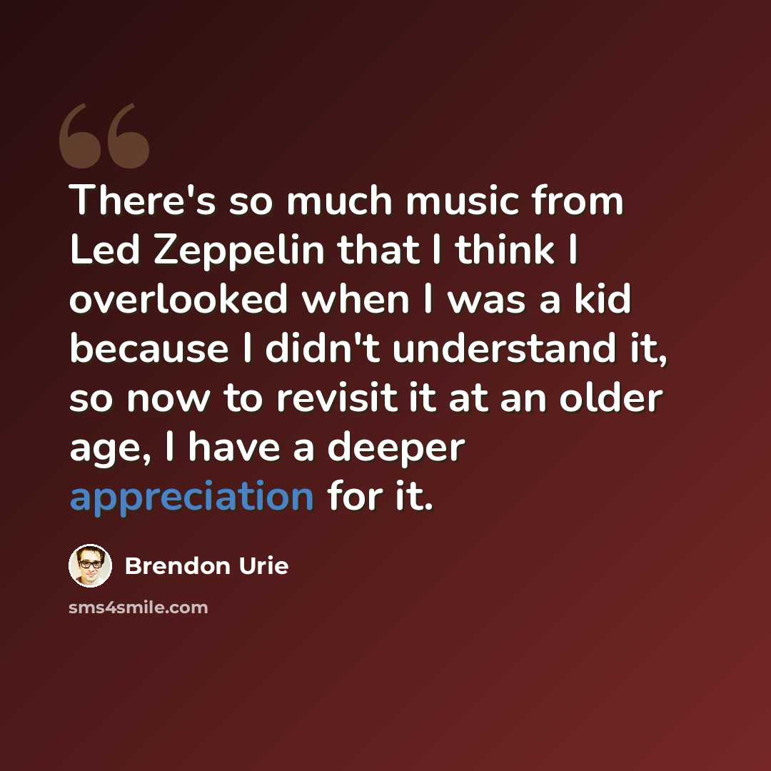 “There's so much music from Led Zeppelin that I think I overlooked when I was a kid because I didn't understand it, so now to revisit it at an older age, I have a deeper appreciation for it.” quote by Brendon Urie