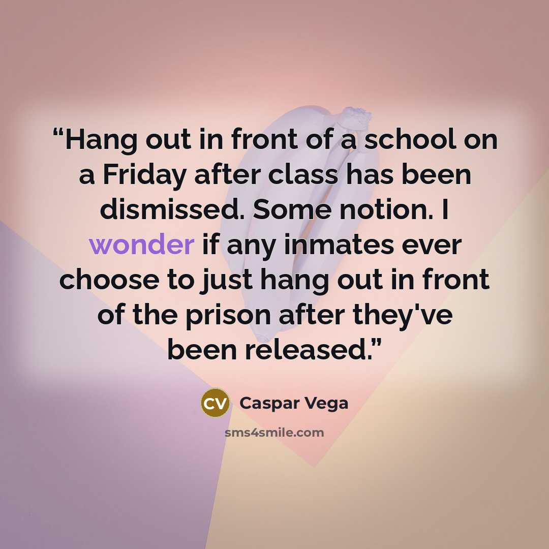 “Hang out in front of a school on a Friday after class has been dismissed. Some notion. I wonder if any inmates ever choose to just hang out in front of the prison after they've been released.” quote by Caspar Vega