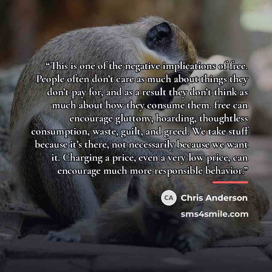 “This is one of the negative implications of free. People often don’t care as much about things they don’t pay for, and as a result they don’t think as much about how they consume them. free can encourage gluttony, hoarding, thoughtless consumption, waste, guilt, and greed. We take stuff because…” quote by Chris Anderson