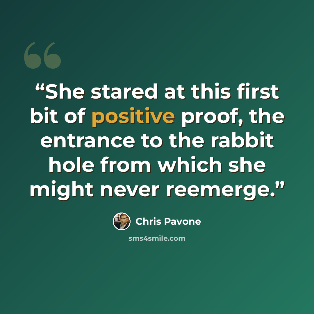 “She stared at this first bit of positive proof, the entrance to the rabbit hole from which she might never reemerge.” quote by Chris Pavone